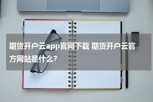 期货开户云app官网下载 期货开户云官方网站是什么？