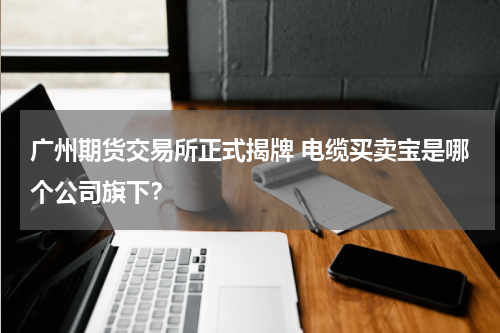广州期货交易所正式揭牌 电缆买卖宝是哪个公司旗下？