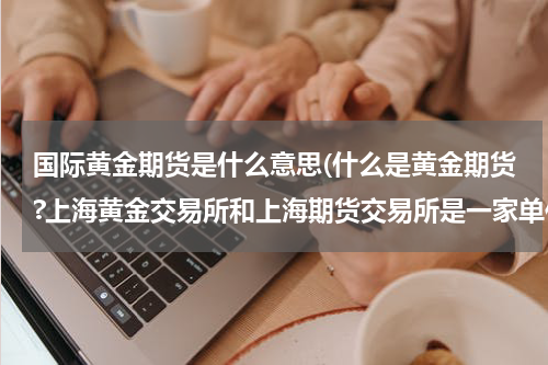 国际黄金期货是什么意思(什么是黄金期货?上海黄金交易所和上海期货交易所是一家单位吗?)