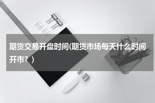 期货交易开盘时间(期货市场每天什么时间开市？)