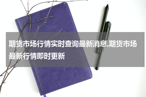 期货市场行情实时查询最新消息,期货市场最新行情即时更新