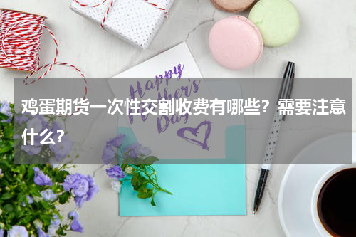 鸡蛋期货一次性交割收费有哪些？需要注意什么？