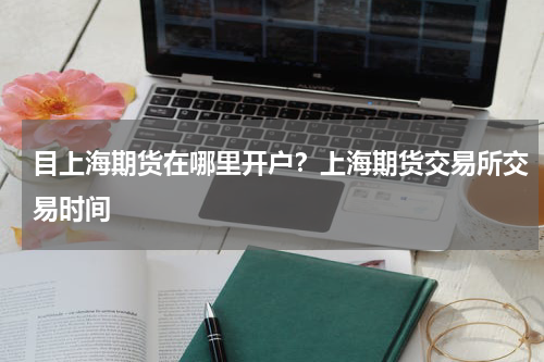 目上海期货在哪里开户？上海期货交易所交易时间