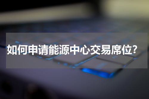 如何申请能源中心交易席位？