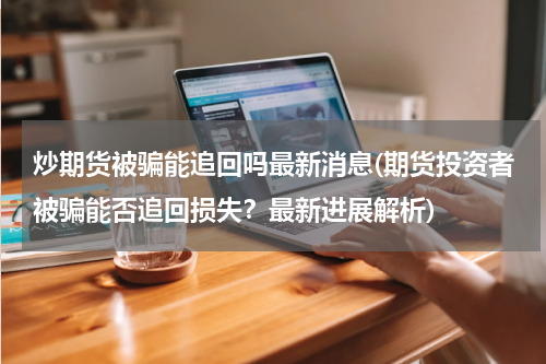 炒期货被骗能追回吗最新消息(期货投资者被骗能否追回损失？最新进展解析)
