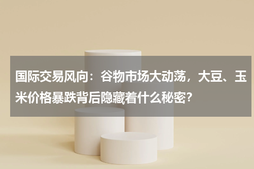 国际交易风向：谷物市场大动荡，大豆、玉米价格暴跌背后隐藏着什么秘密？