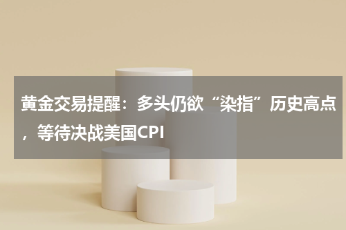 黄金交易提醒：多头仍欲“染指”历史高点，等待决战美国CPI