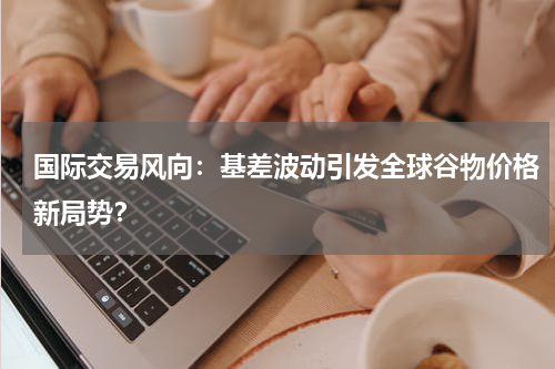 国际交易风向：基差波动引发全球谷物价格新局势？