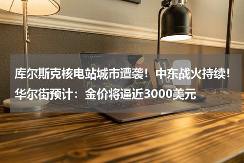 库尔斯克核电站城市遭袭！中东战火持续！华尔街预计：金价将逼近3000美元