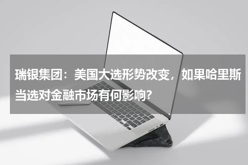 瑞银集团：美国大选形势改变，如果哈里斯当选对金融市场有何影响？
