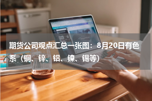 期货公司观点汇总一张图：8月20日有色系（铜、锌、铝、镍、锡等）