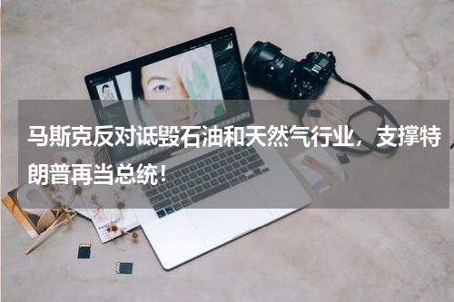 马斯克反对诋毁石油和天然气行业，支撑特朗普再当总统！