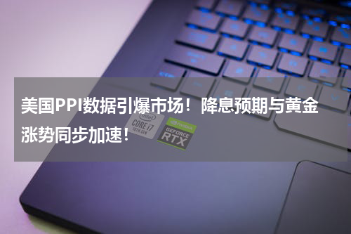 美国PPI数据引爆市场！降息预期与黄金涨势同步加速！