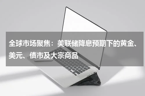 全球市场聚焦：美联储降息预期下的黄金、美元、债市及大宗商品