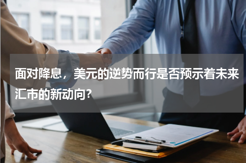 面对降息，美元的逆势而行是否预示着未来汇市的新动向？