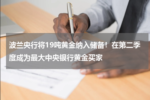 波兰央行将19吨黄金纳入储备！在第二季度成为最大中央银行黄金买家