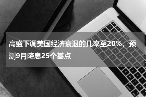 高盛下调美国经济衰退的几率至20%，预测9月降息25个基点