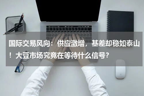 国际交易风向：供应激增，基差却稳如泰山！大豆市场究竟在等待什么信号？
