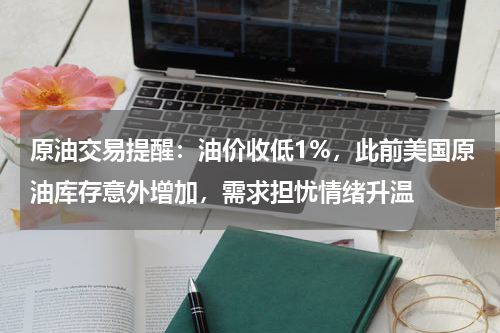 原油交易提醒：油价收低1%，此前美国原油库存意外增加，需求担忧情绪升温