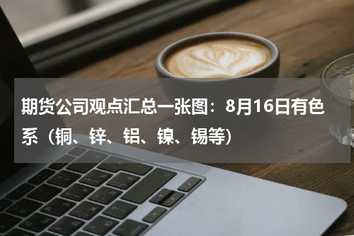 期货公司观点汇总一张图：8月16日有色系（铜、锌、铝、镍、锡等）