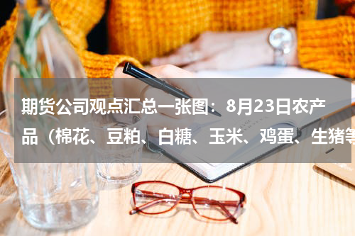 期货公司观点汇总一张图：8月23日农产品（棉花、豆粕、白糖、玉米、鸡蛋、生猪等）