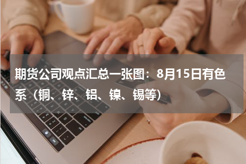 期货公司观点汇总一张图：8月15日有色系（铜、锌、铝、镍、锡等）