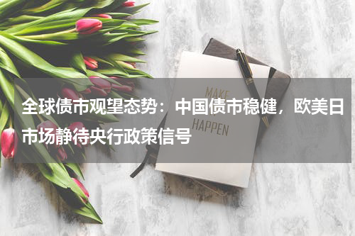 全球债市观望态势：中国债市稳健，欧美日市场静待央行政策信号
