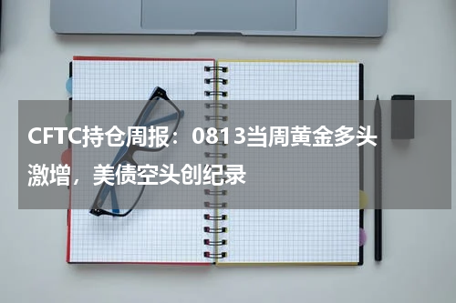 CFTC持仓周报：0813当周黄金多头激增，美债空头创纪录