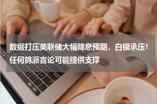 数据打压美联储大幅降息预期，白银承压！任何鸽派言论可能提供支撑