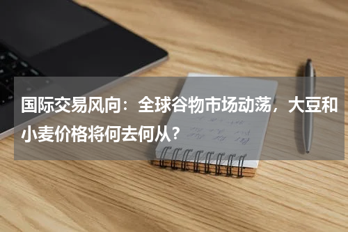 国际交易风向：全球谷物市场动荡，大豆和小麦价格将何去何从？
