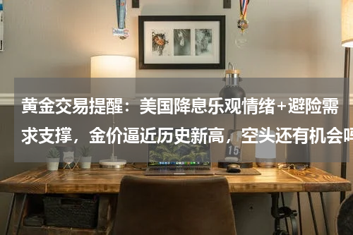 黄金交易提醒：美国降息乐观情绪+避险需求支撑，金价逼近历史新高，空头还有机会吗？