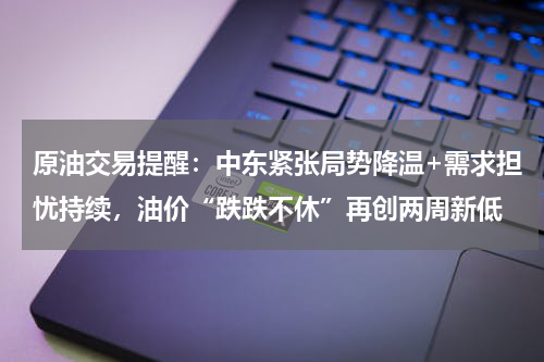 原油交易提醒：中东紧张局势降温+需求担忧持续，油价“跌跌不休”再创两周新低