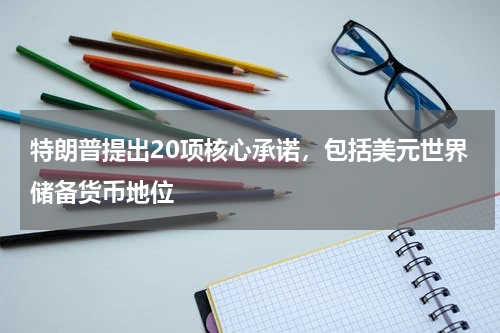 特朗普提出20项核心承诺，包括美元世界储备货币地位