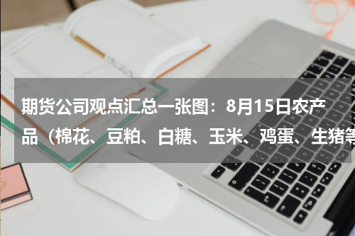 期货公司观点汇总一张图：8月15日农产品（棉花、豆粕、白糖、玉米、鸡蛋、生猪等）