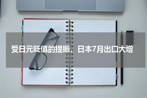 受日元贬值的提振，日本7月出口大增