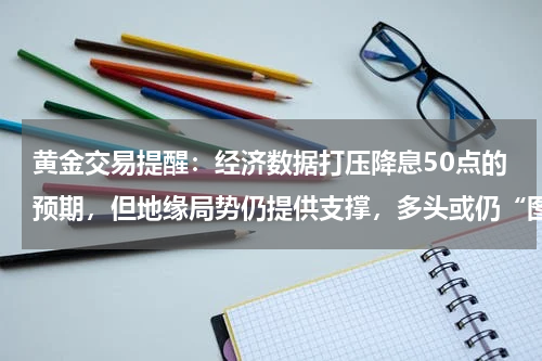黄金交易提醒：经济数据打压降息50点的预期，但地缘局势仍提供支撑，多头或仍“图谋”历史高点？