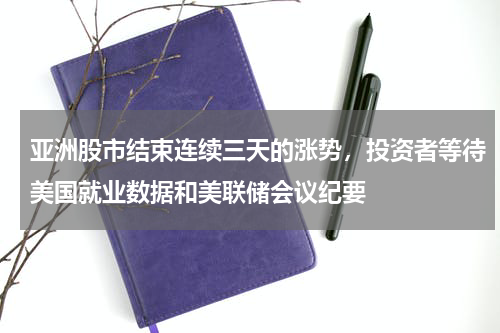 亚洲股市结束连续三天的涨势，投资者等待美国就业数据和美联储会议纪要