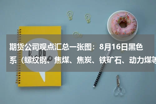 期货公司观点汇总一张图：8月16日黑色系（螺纹钢、焦煤、焦炭、铁矿石、动力煤等）