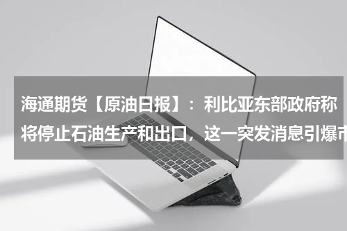 海通期货【原油日报】：利比亚东部政府称将停止石油生产和出口，这一突发消息引爆市场