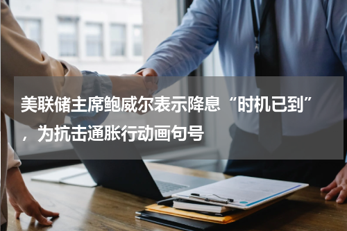 美联储主席鲍威尔表示降息“时机已到” ，为抗击通胀行动画句号