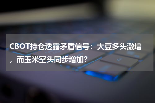 CBOT持仓透露矛盾信号：大豆多头激增，而玉米空头同步增加？