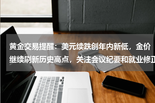 黄金交易提醒：美元续跌创年内新低，金价继续刷新历史高点，关注会议纪要和就业修正数据