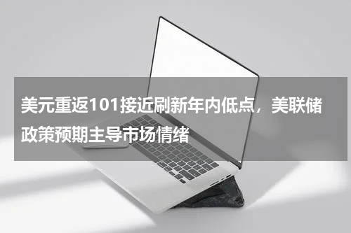 美元重返101接近刷新年内低点，美联储政策预期主导市场情绪