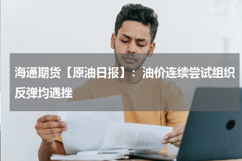 海通期货【原油日报】：油价连续尝试组织反弹均遇挫
