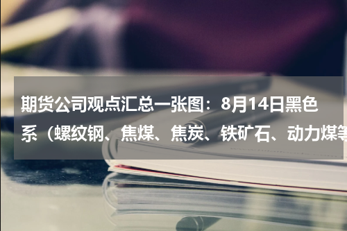 期货公司观点汇总一张图：8月14日黑色系（螺纹钢、焦煤、焦炭、铁矿石、动力煤等）