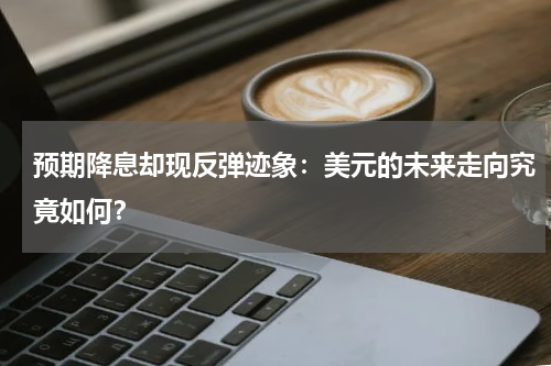 预期降息却现反弹迹象：美元的未来走向究竟如何？