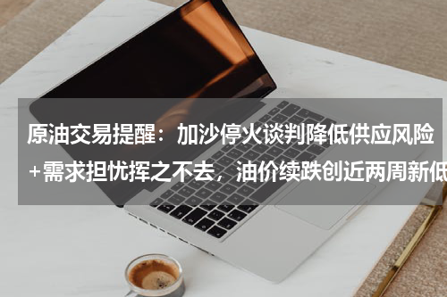 原油交易提醒：加沙停火谈判降低供应风险+需求担忧挥之不去，油价续跌创近两周新低