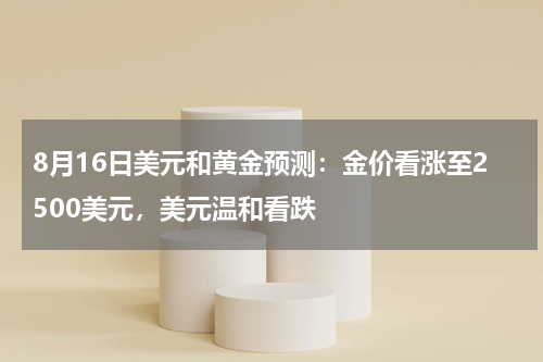 8月16日美元和黄金预测：金价看涨至2500美元，美元温和看跌