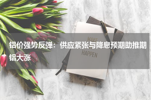 铝价强势反弹：供应紧张与降息预期助推期铝大涨