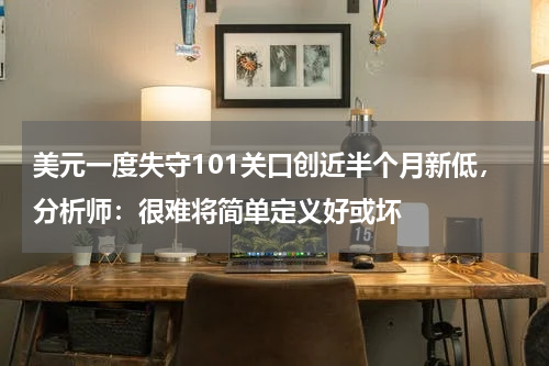 美元一度失守101关口创近半个月新低，分析师：很难将简单定义好或坏
